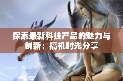 探索最新科技产品的魅力与创新：搞机时光分享
