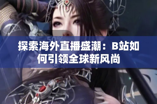 探索海外直播盛潮：B站如何引领全球新风尚