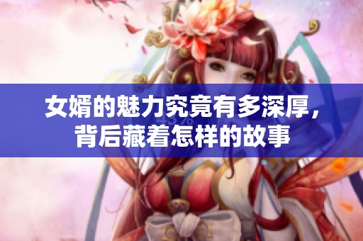 女婿的魅力究竟有多深厚，背后藏着怎样的故事