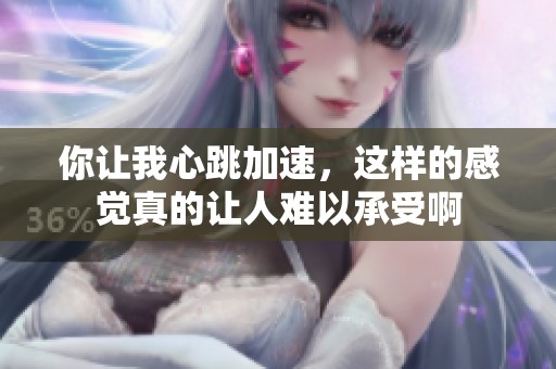 你让我心跳加速，这样的感觉真的让人难以承受啊
