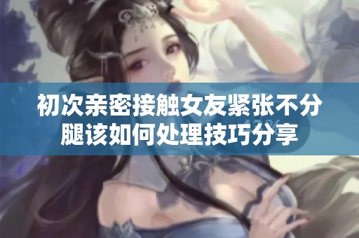 初次亲密接触女友紧张不分腿该如何处理技巧分享