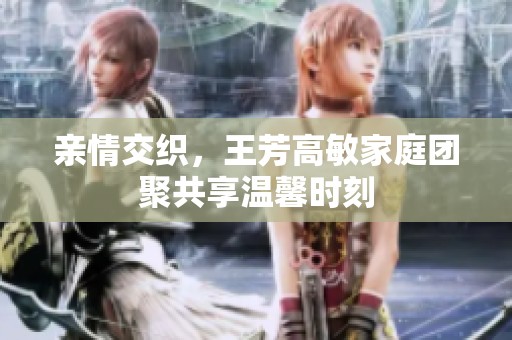 亲情交织，王芳高敏家庭团聚共享温馨时刻