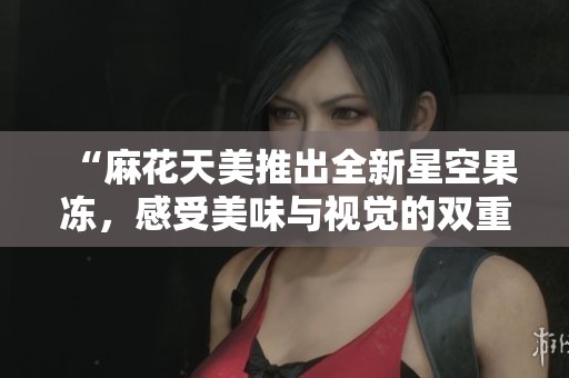 “麻花天美推出全新星空果冻，感受美味与视觉的双重享受”