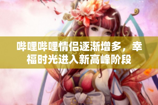 哔哩哔哩情侣逐渐增多，幸福时光进入新高峰阶段
