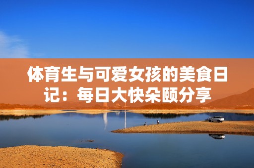 体育生与可爱女孩的美食日记：每日大快朵颐分享