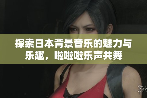 探索日本背景音乐的魅力与乐趣，啦啦啦乐声共舞