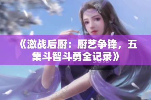 《激战后厨：厨艺争锋，五集斗智斗勇全记录》