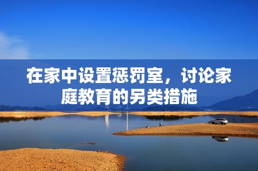 在家中设置惩罚室，讨论家庭教育的另类措施