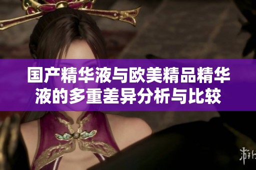 国产精华液与欧美精品精华液的多重差异分析与比较