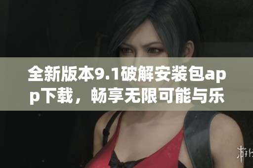 全新版本9.1破解安装包app下载，畅享无限可能与乐趣