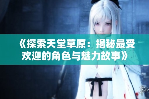 《探索天堂草原：揭秘最受欢迎的角色与魅力故事》
