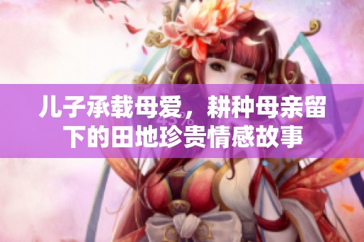 儿子承载母爱，耕种母亲留下的田地珍贵情感故事