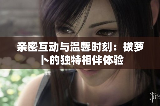 亲密互动与温馨时刻：拔萝卜的独特相伴体验