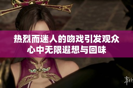 热烈而迷人的吻戏引发观众心中无限遐想与回味