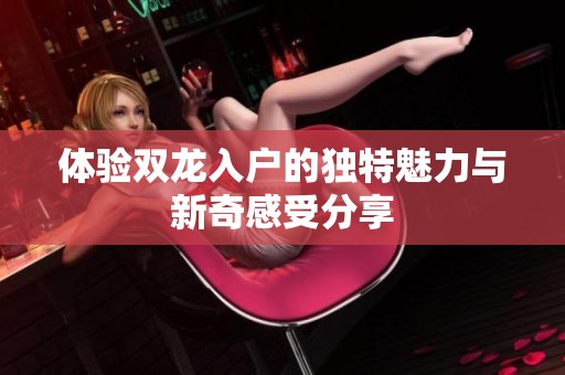 体验双龙入户的独特魅力与新奇感受分享