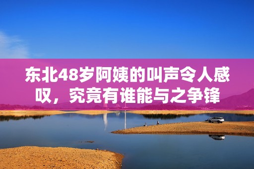 东北48岁阿姨的叫声令人感叹，究竟有谁能与之争锋