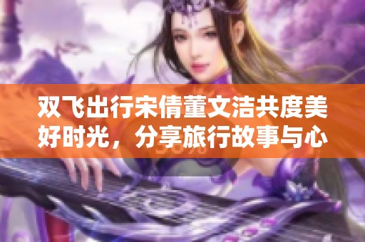 双飞出行宋倩董文洁共度美好时光，分享旅行故事与心得
