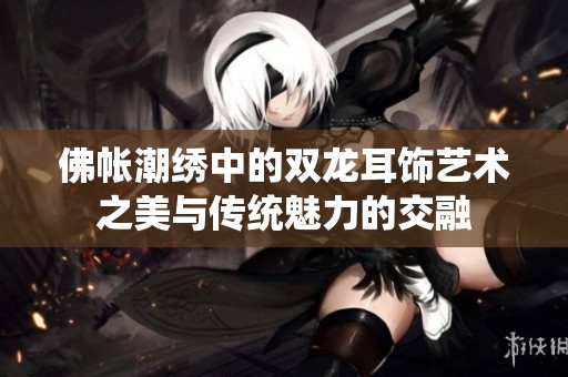 佛帐潮绣中的双龙耳饰艺术之美与传统魅力的交融