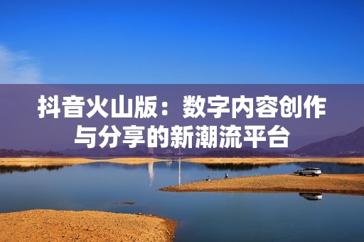 抖音火山版：数字内容创作与分享的新潮流平台