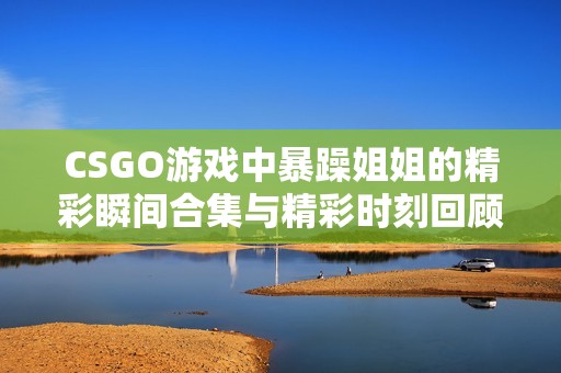 CSGO游戏中暴躁姐姐的精彩瞬间合集与精彩时刻回顾