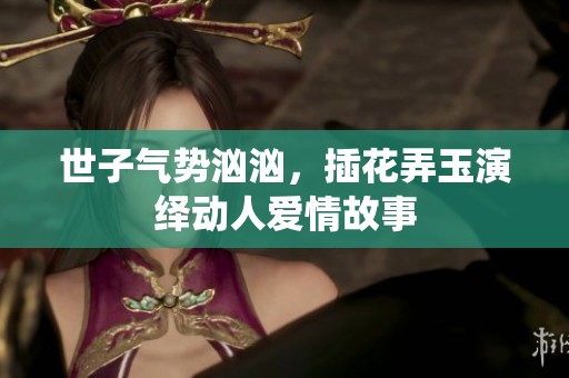 世子气势汹汹，插花弄玉演绎动人爱情故事