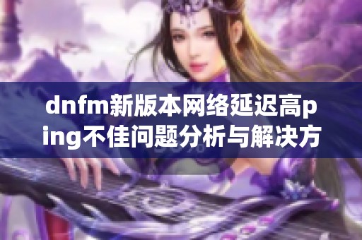 dnfm新版本网络延迟高ping不佳问题分析与解决方法分享