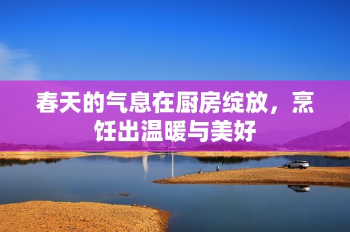 春天的气息在厨房绽放，烹饪出温暖与美好