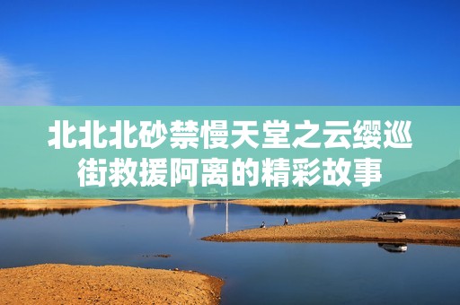 北北北砂禁慢天堂之云缨巡街救援阿离的精彩故事