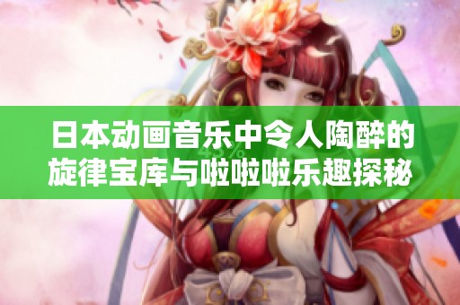 日本动画音乐中令人陶醉的旋律宝库与啦啦啦乐趣探秘