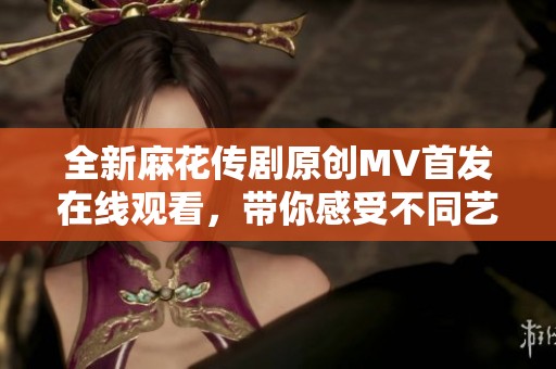 全新麻花传剧原创MV首发在线观看，带你感受不同艺术魅力