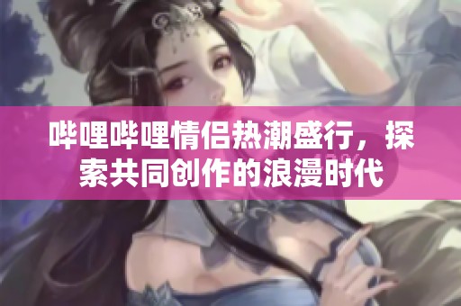 哔哩哔哩情侣热潮盛行，探索共同创作的浪漫时代
