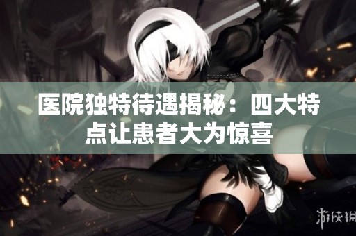 医院独特待遇揭秘：四大特点让患者大为惊喜