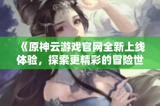 《原神云游戏官网全新上线体验，探索更精彩的冒险世界》