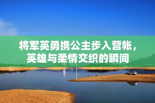 将军英勇携公主步入营帐，英雄与柔情交织的瞬间