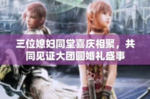 三位媳妇同堂喜庆相聚，共同见证大团圆婚礼盛事