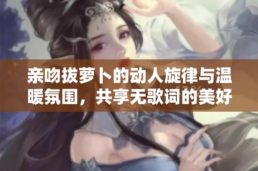 亲吻拔萝卜的动人旋律与温暖氛围，共享无歌词的美好时光