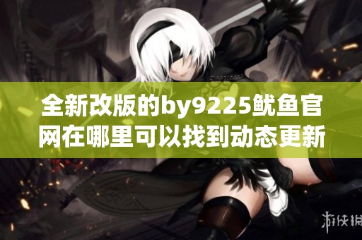 全新改版的by9225鱿鱼官网在哪里可以找到动态更新信息