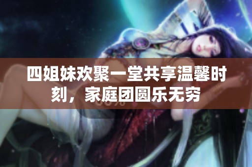 四姐妹欢聚一堂共享温馨时刻，家庭团圆乐无穷