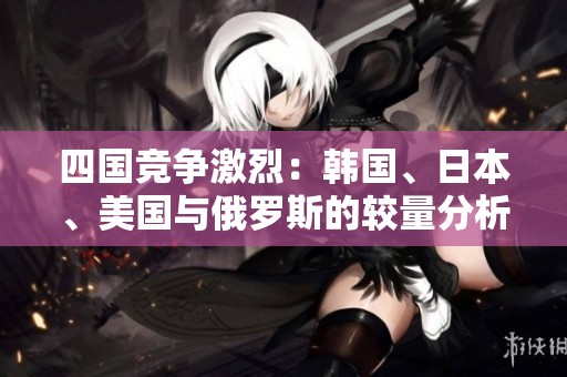 四国竞争激烈：韩国、日本、美国与俄罗斯的较量分析
