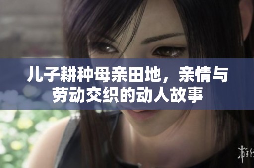 儿子耕种母亲田地，亲情与劳动交织的动人故事