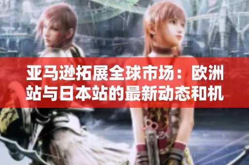 亚马逊拓展全球市场：欧洲站与日本站的最新动态和机遇分析