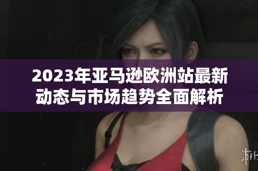 2023年亚马逊欧洲站最新动态与市场趋势全面解析