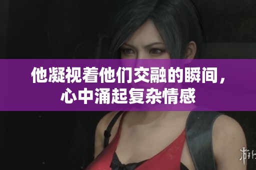 他凝视着他们交融的瞬间，心中涌起复杂情感