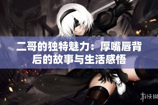 二哥的独特魅力：厚嘴唇背后的故事与生活感悟