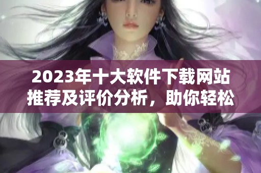 2023年十大软件下载网站推荐及评价分析，助你轻松获取软件