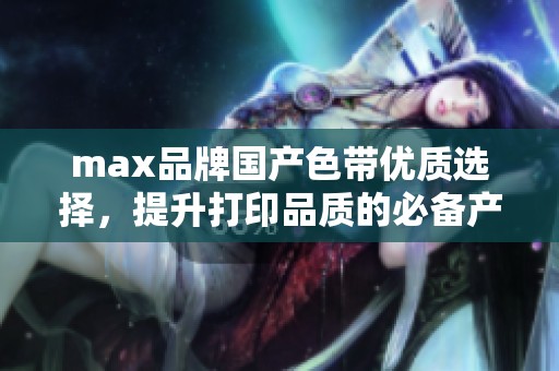 max品牌国产色带优质选择，提升打印品质的必备产品