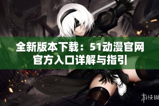 全新版本下载：51动漫官网官方入口详解与指引
