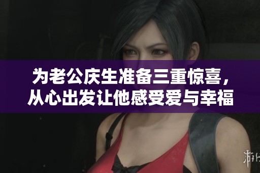 为老公庆生准备三重惊喜，从心出发让他感受爱与幸福
