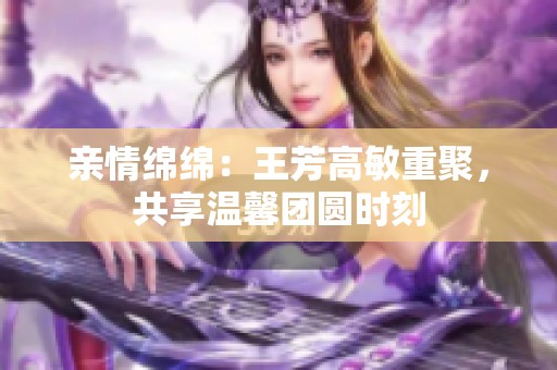 亲情绵绵：王芳高敏重聚，共享温馨团圆时刻