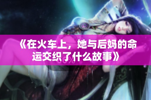 《在火车上，她与后妈的命运交织了什么故事》